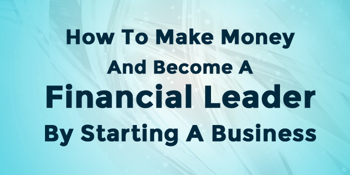 How To Make Money And Become A Financial Leader By Starting A Business